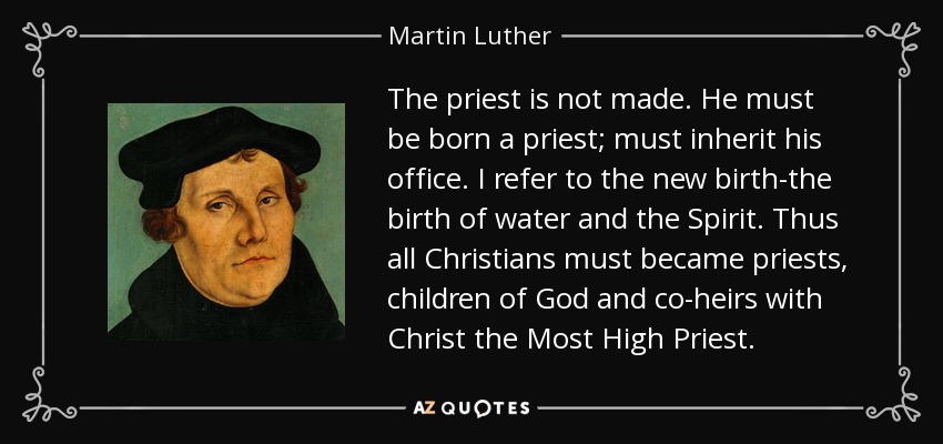 The priest is not made. He must be born a priest; must inherit his office. I refer to the new birth-the birth of water and the Spirit. Thus all Christians must became priests, children of God and co-heirs with Christ the Most High Priest. - Martin Luther