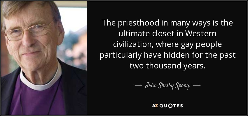 The priesthood in many ways is the ultimate closet in Western civilization, where gay people particularly have hidden for the past two thousand years. - John Shelby Spong
