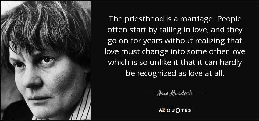 The priesthood is a marriage. People often start by falling in love, and they go on for years without realizing that love must change into some other love which is so unlike it that it can hardly be recognized as love at all. - Iris Murdoch