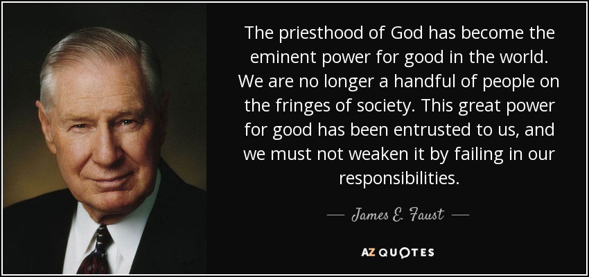 The priesthood of God has become the eminent power for good in the world. We are no longer a handful of people on the fringes of society. This great power for good has been entrusted to us, and we must not weaken it by failing in our responsibilities. - James E. Faust