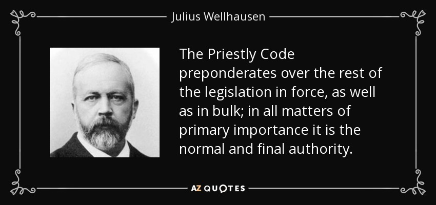 The Priestly Code preponderates over the rest of the legislation in force, as well as in bulk; in all matters of primary importance it is the normal and final authority. - Julius Wellhausen