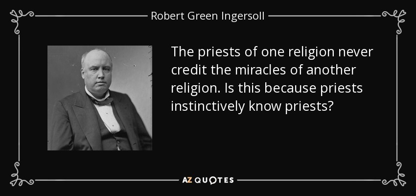 The priests of one religion never credit the miracles of another religion. Is this because priests instinctively know priests? - Robert Green Ingersoll