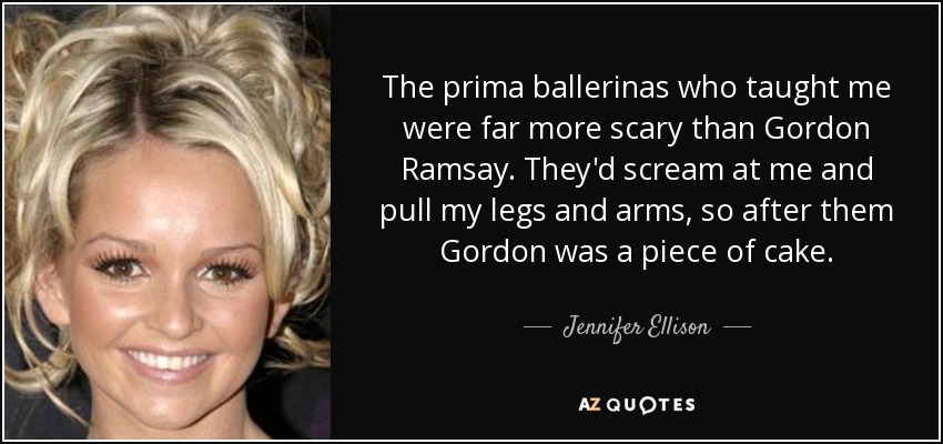 The prima ballerinas who taught me were far more scary than Gordon Ramsay. They'd scream at me and pull my legs and arms, so after them Gordon was a piece of cake. - Jennifer Ellison