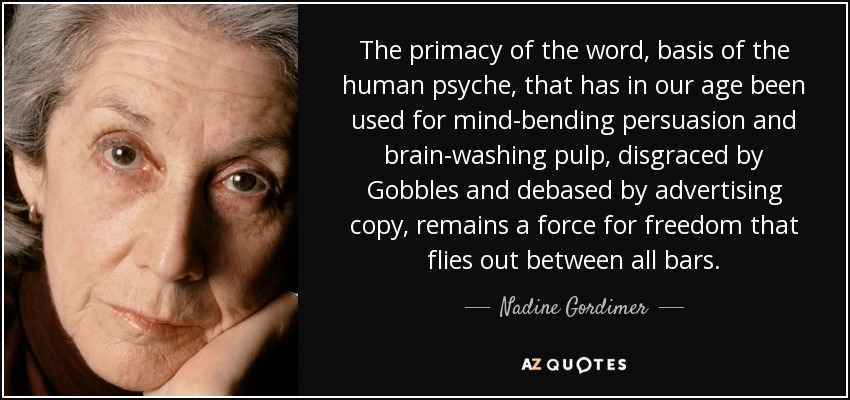 The primacy of the word, basis of the human psyche, that has in our age been used for mind-bending persuasion and brain-washing pulp, disgraced by Gobbles and debased by advertising copy, remains a force for freedom that flies out between all bars. - Nadine Gordimer