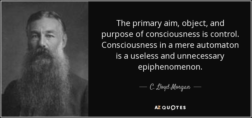 The primary aim, object, and purpose of consciousness is control. Consciousness in a mere automaton is a useless and unnecessary epiphenomenon. - C. Lloyd Morgan