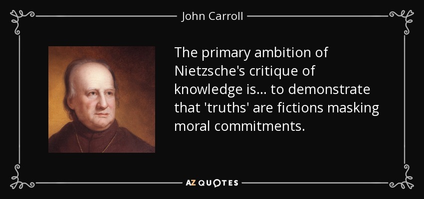 The primary ambition of Nietzsche's critique of knowledge is ... to demonstrate that 'truths' are fictions masking moral commitments. - John Carroll