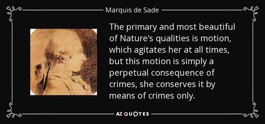 The primary and most beautiful of Nature's qualities is motion, which agitates her at all times, but this motion is simply a perpetual consequence of crimes, she conserves it by means of crimes only. - Marquis de Sade