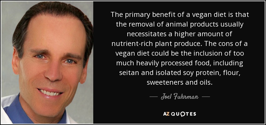 The primary benefit of a vegan diet is that the removal of animal products usually necessitates a higher amount of nutrient-rich plant produce. The cons of a vegan diet could be the inclusion of too much heavily processed food, including seitan and isolated soy protein, flour, sweeteners and oils. - Joel Fuhrman