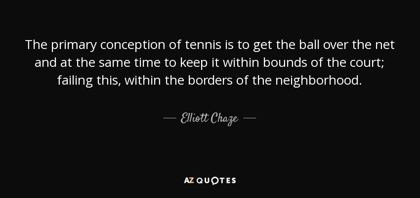 The primary conception of tennis is to get the ball over the net and at the same time to keep it within bounds of the court; failing this, within the borders of the neighborhood. - Elliott Chaze