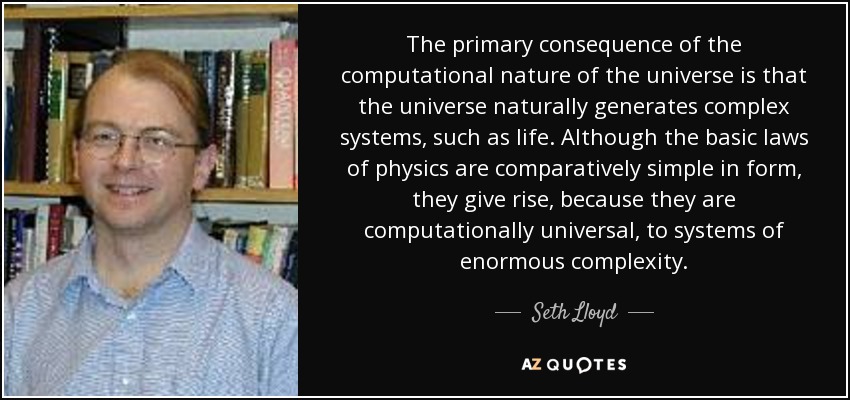 The primary consequence of the computational nature of the universe is that the universe naturally generates complex systems, such as life. Although the basic laws of physics are comparatively simple in form, they give rise, because they are computationally universal, to systems of enormous complexity. - Seth Lloyd