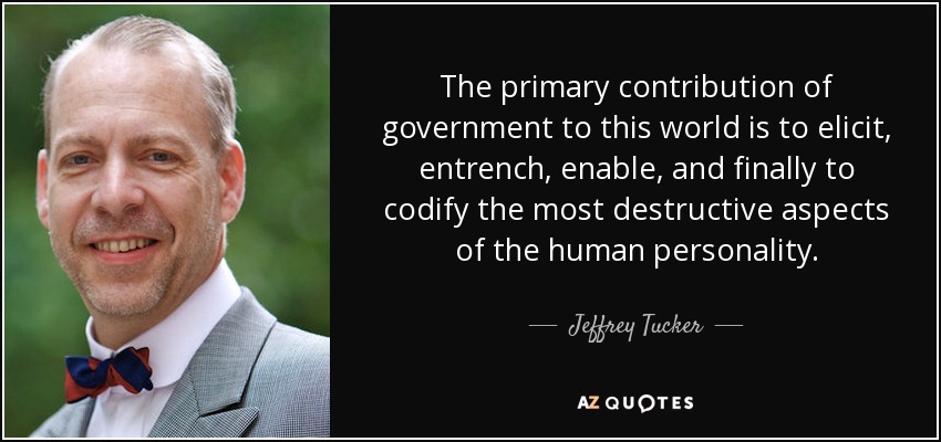 The primary contribution of government to this world is to elicit, entrench, enable, and finally to codify the most destructive aspects of the human personality. - Jeffrey Tucker