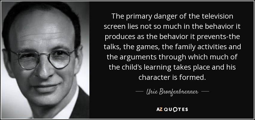 The primary danger of the television screen lies not so much in the behavior it produces as the behavior it prevents-the talks, the games, the family activities and the arguments through which much of the child's learning takes place and his character is formed. - Urie Bronfenbrenner
