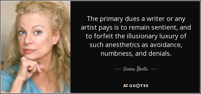 The primary dues a writer or any artist pays is to remain sentient, and to forfeit the illusionary luxury of such anesthetics as avoidance, numbness, and denials. - Vanna Bonta