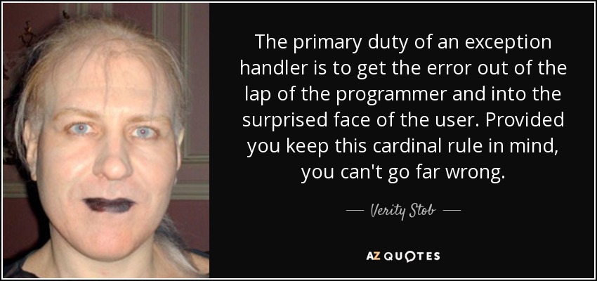 The primary duty of an exception handler is to get the error out of the lap of the programmer and into the surprised face of the user. Provided you keep this cardinal rule in mind, you can't go far wrong. - Verity Stob