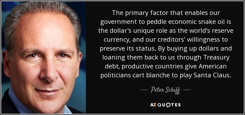 The primary factor that enables our government to peddle economic snake oil is the dollar's unique role as the world's reserve currency, and our creditors' willingness to preserve its status. By buying up dollars and loaning them back to us through Treasury debt, productive countries give American politicians cart blanche to play Santa Claus. - Peter Schiff