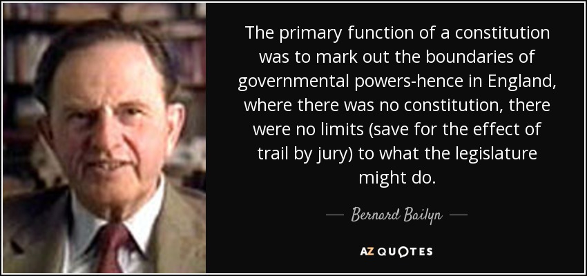 The primary function of a constitution was to mark out the boundaries of governmental powers-hence in England, where there was no constitution , there were no limits (save for the effect of trail by jury) to what the legislature might do. - Bernard Bailyn