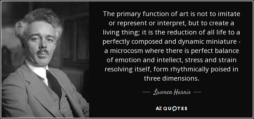 The primary function of art is not to imitate or represent or interpret, but to create a living thing; it is the reduction of all life to a perfectly composed and dynamic miniature - a microcosm where there is perfect balance of emotion and intellect, stress and strain resolving itself, form rhythmically poised in three dimensions. - Lawren Harris