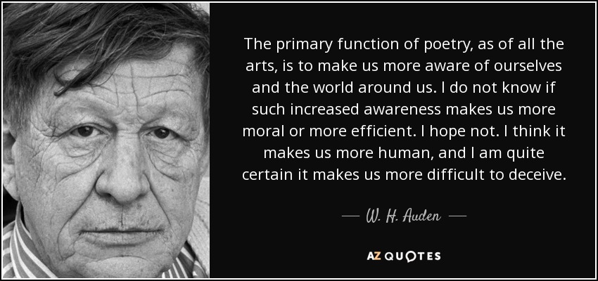 The primary function of poetry, as of all the arts, is to make us more aware of ourselves and the world around us. I do not know if such increased awareness makes us more moral or more efficient. I hope not. I think it makes us more human, and I am quite certain it makes us more difficult to deceive. - W. H. Auden