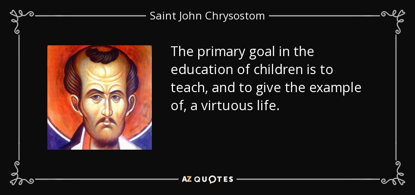 The primary goal in the education of children is to teach, and to give the example of, a virtuous life. - Saint John Chrysostom