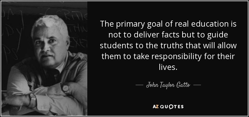 The primary goal of real education is not to deliver facts but to guide students to the truths that will allow them to take responsibility for their lives. - John Taylor Gatto