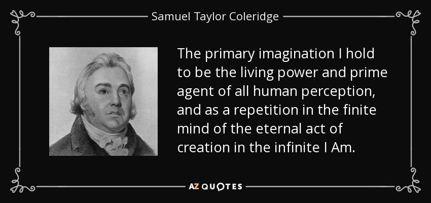 The primary imagination I hold to be the living power and prime agent of all human perception, and as a repetition in the finite mind of the eternal act of creation in the infinite I Am. - Samuel Taylor Coleridge