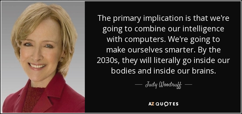 The primary implication is that we're going to combine our intelligence with computers. We're going to make ourselves smarter. By the 2030s, they will literally go inside our bodies and inside our brains. - Judy Woodruff
