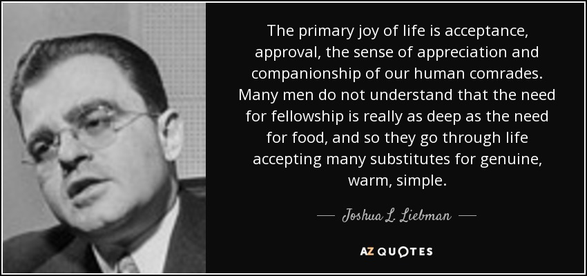 The primary joy of life is acceptance, approval, the sense of appreciation and companionship of our human comrades. Many men do not understand that the need for fellowship is really as deep as the need for food, and so they go through life accepting many substitutes for genuine, warm, simple. - Joshua L. Liebman