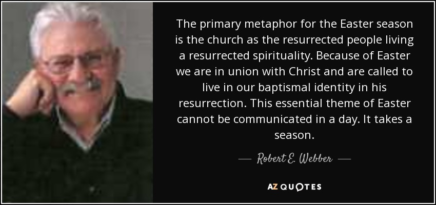 The primary metaphor for the Easter season is the church as the resurrected people living a resurrected spirituality. Because of Easter we are in union with Christ and are called to live in our baptismal identity in his resurrection. This essential theme of Easter cannot be communicated in a day. It takes a season. - Robert E. Webber