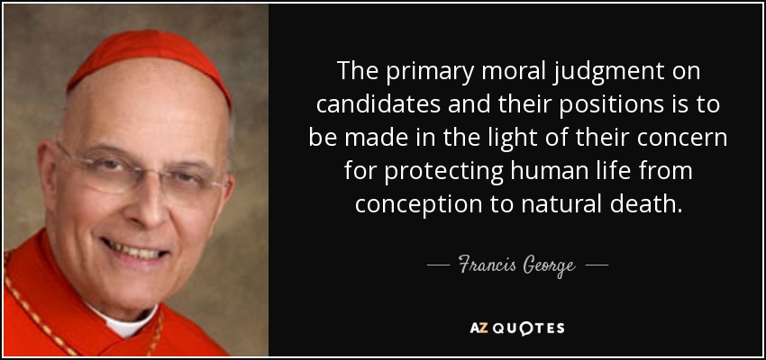 The primary moral judgment on candidates and their positions is to be made in the light of their concern for protecting human life from conception to natural death. - Francis George
