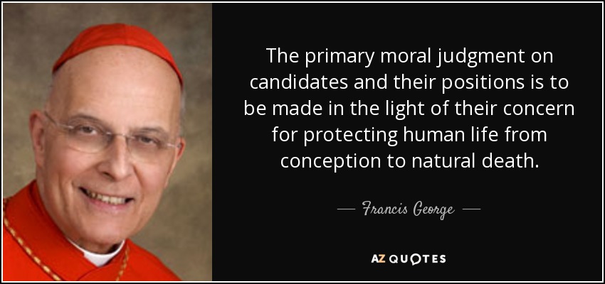 The primary moral judgment on candidates and their positions is to be made in the light of their concern for protecting human life from conception to natural death. - Francis George
