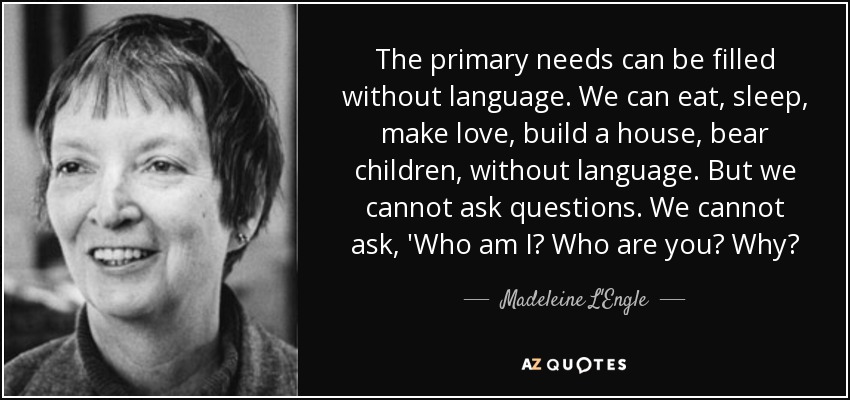 The primary needs can be filled without language. We can eat, sleep, make love, build a house, bear children, without language. But we cannot ask questions. We cannot ask, 'Who am I? Who are you? Why? - Madeleine L'Engle