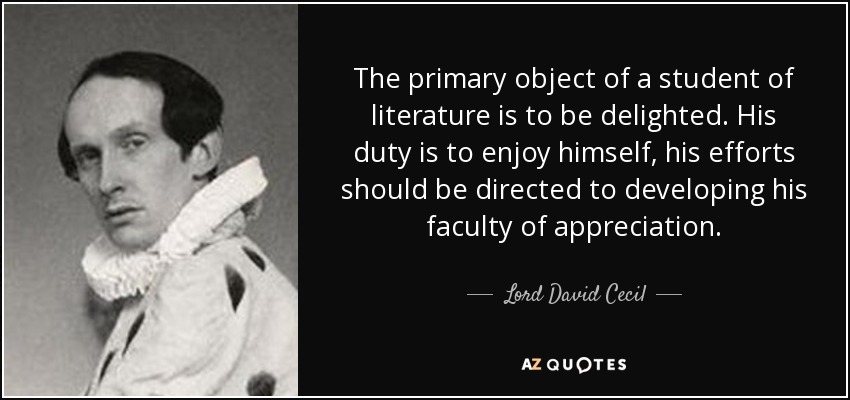 The primary object of a student of literature is to be delighted. His duty is to enjoy himself, his efforts should be directed to developing his faculty of appreciation. - Lord David Cecil
