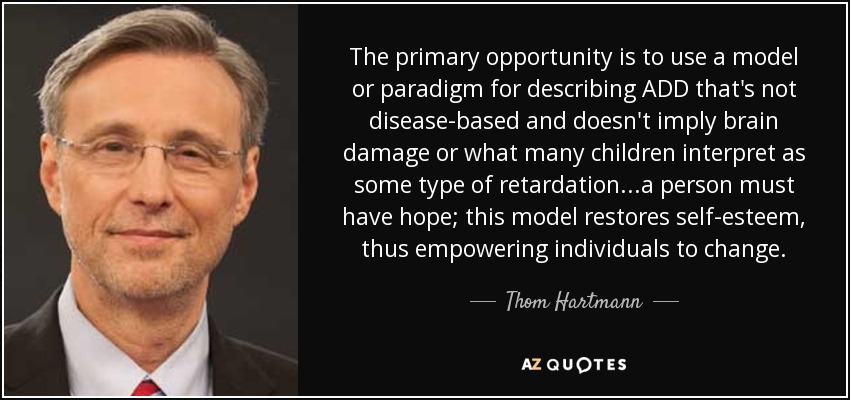 The primary opportunity is to use a model or paradigm for describing ADD that's not disease-based and doesn't imply brain damage or what many children interpret as some type of retardation...a person must have hope; this model restores self-esteem, thus empowering individuals to change. - Thom Hartmann