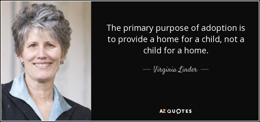 The primary purpose of adoption is to provide a home for a child, not a child for a home. - Virginia Linder