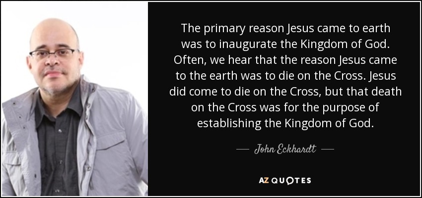 The primary reason Jesus came to earth was to inaugurate the Kingdom of God. Often, we hear that the reason Jesus came to the earth was to die on the Cross. Jesus did come to die on the Cross, but that death on the Cross was for the purpose of establishing the Kingdom of God. - John Eckhardt