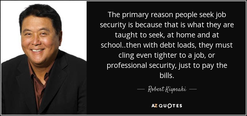 The primary reason people seek job security is because that is what they are taught to seek, at home and at school..then with debt loads, they must cling even tighter to a job, or professional security, just to pay the bills. - Robert Kiyosaki