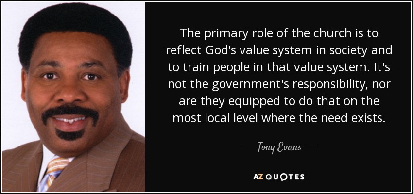 The primary role of the church is to reflect God's value system in society and to train people in that value system. It's not the government's responsibility, nor are they equipped to do that on the most local level where the need exists. - Tony Evans