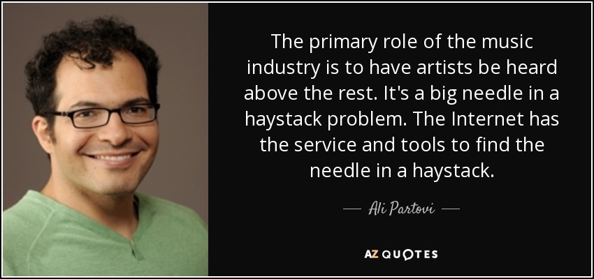The primary role of the music industry is to have artists be heard above the rest. It's a big needle in a haystack problem. The Internet has the service and tools to find the needle in a haystack. - Ali Partovi
