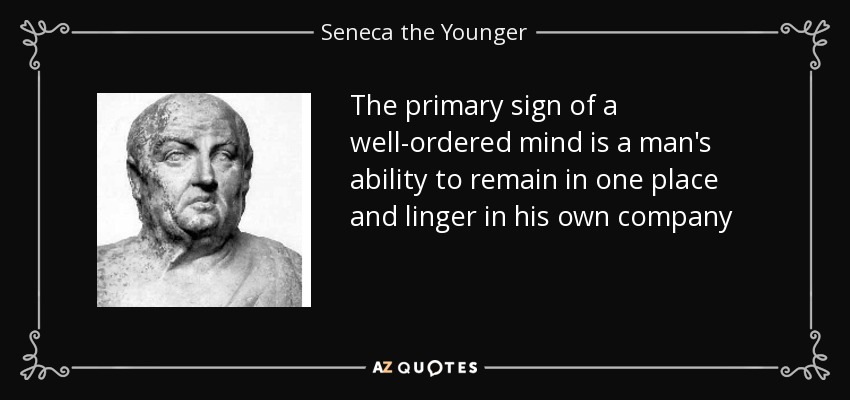The primary sign of a well-ordered mind is a man's ability to remain in one place and linger in his own company - Seneca the Younger
