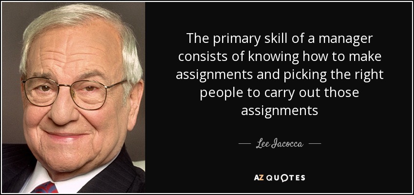 The primary skill of a manager consists of knowing how to make assignments and picking the right people to carry out those assignments - Lee Iacocca