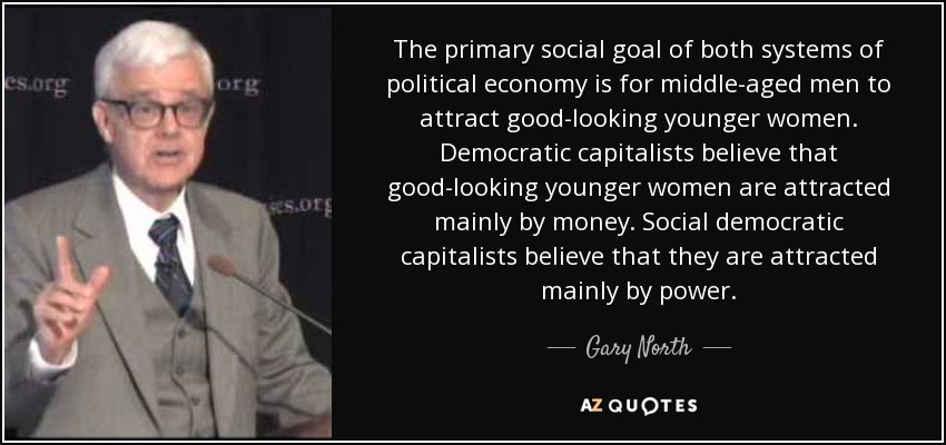 The primary social goal of both systems of political economy is for middle-aged men to attract good-looking younger women. Democratic capitalists believe that good-looking younger women are attracted mainly by money. Social democratic capitalists believe that they are attracted mainly by power. - Gary North