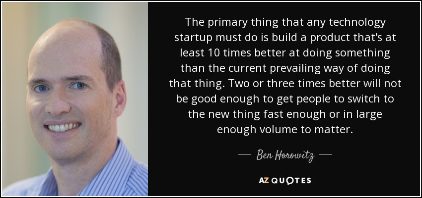 The primary thing that any technology startup must do is build a product that's at least 10 times better at doing something than the current prevailing way of doing that thing. Two or three times better will not be good enough to get people to switch to the new thing fast enough or in large enough volume to matter. - Ben Horowitz