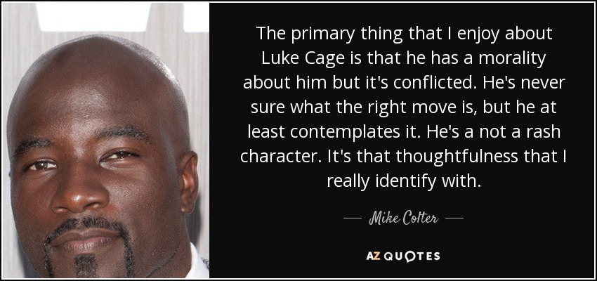 The primary thing that I enjoy about Luke Cage is that he has a morality about him but it's conflicted. He's never sure what the right move is, but he at least contemplates it. He's a not a rash character. It's that thoughtfulness that I really identify with. - Mike Colter