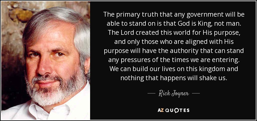 The primary truth that any government will be able to stand on is that God is King, not man. The Lord created this world for His purpose, and only those who are aligned with His purpose will have the authority that can stand any pressures of the times we are entering. We can build our lives on this kingdom and nothing that happens will shake us. - Rick Joyner