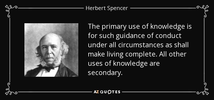 The primary use of knowledge is for such guidance of conduct under all circumstances as shall make living complete. All other uses of knowledge are secondary. - Herbert Spencer