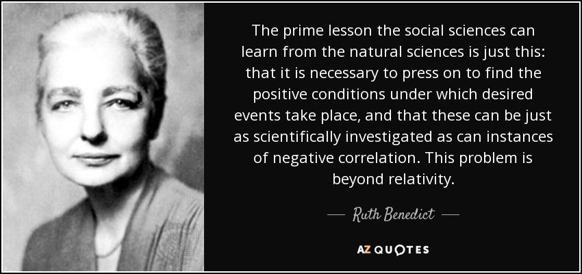 The prime lesson the social sciences can learn from the natural sciences is just this: that it is necessary to press on to find the positive conditions under which desired events take place, and that these can be just as scientifically investigated as can instances of negative correlation. This problem is beyond relativity. - Ruth Benedict