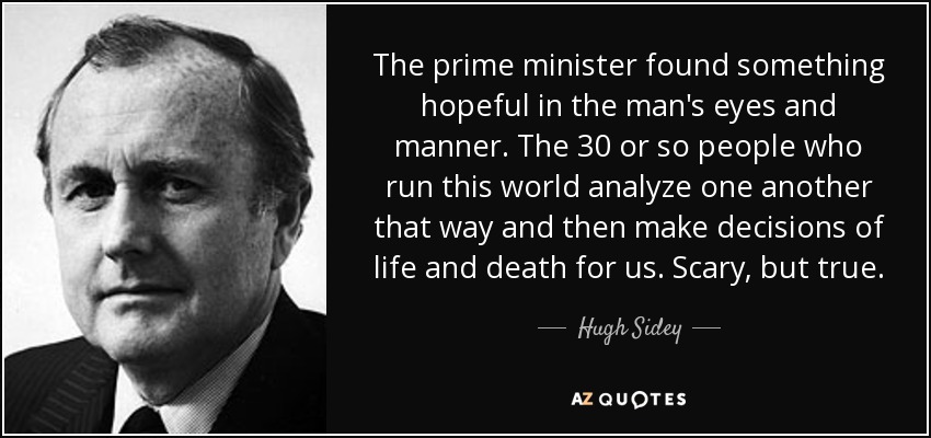 The prime minister found something hopeful in the man's eyes and manner. The 30 or so people who run this world analyze one another that way and then make decisions of life and death for us. Scary, but true. - Hugh Sidey