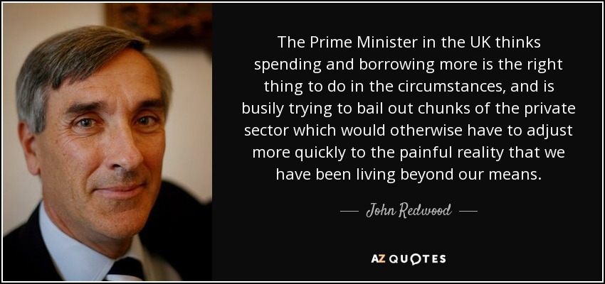 The Prime Minister in the UK thinks spending and borrowing more is the right thing to do in the circumstances, and is busily trying to bail out chunks of the private sector which would otherwise have to adjust more quickly to the painful reality that we have been living beyond our means. - John Redwood