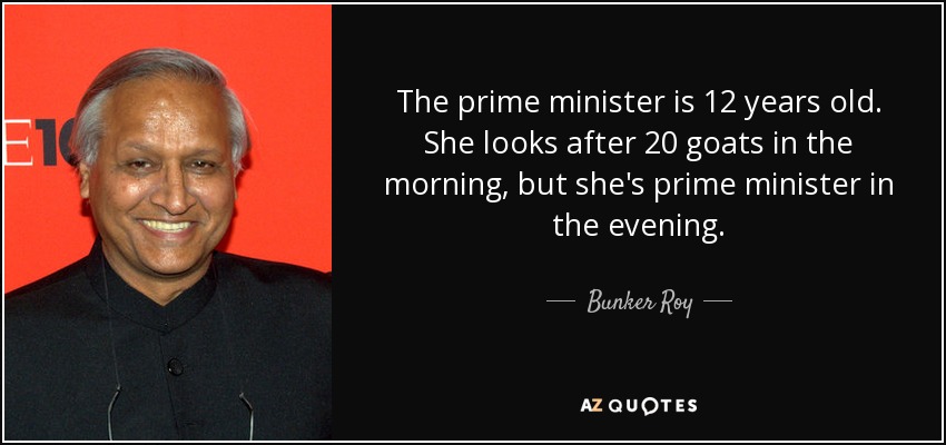 The prime minister is 12 years old. She looks after 20 goats in the morning, but she's prime minister in the evening. - Bunker Roy