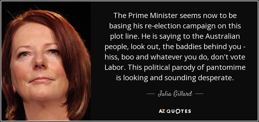 The Prime Minister seems now to be basing his re-election campaign on this plot line. He is saying to the Australian people, look out, the baddies behind you - hiss, boo and whatever you do, don't vote Labor. This political parody of pantomime is looking and sounding desperate. - Julia Gillard